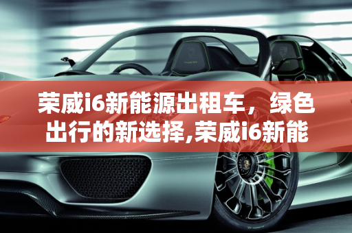 荣威i6新能源出租车，绿色出行的新选择,荣威i6新能源出租车怎么样，荣威 新能源