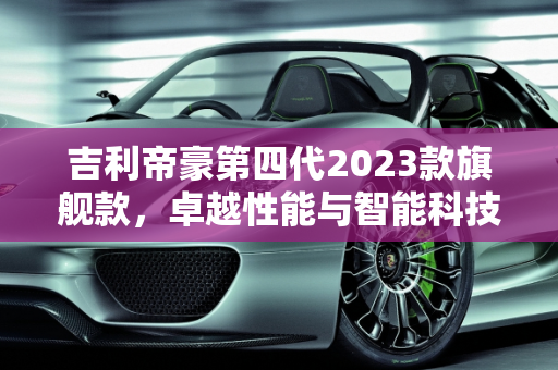 吉利帝豪第四代2023款旗舰款，卓越性能与智能科技的完美融合,吉利帝豪第四代2023款旗舰款参数