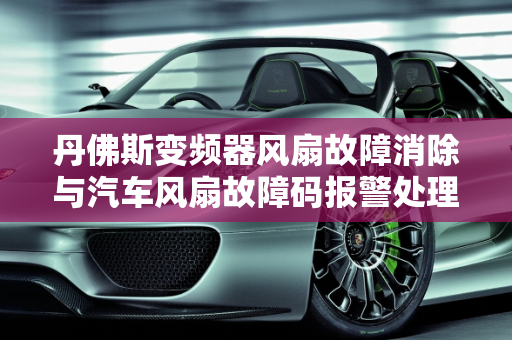 丹佛斯变频器风扇故障消除与汽车风扇故障码报警处理指南,丹佛斯变频器风扇故障怎么消除，汽车风扇故障码报警怎么办