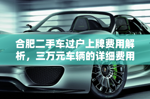 合肥二手车过户上牌费用解析，三万元车辆的详细费用清单,合肥二手车过户上牌办下来要多少钱？三万的车