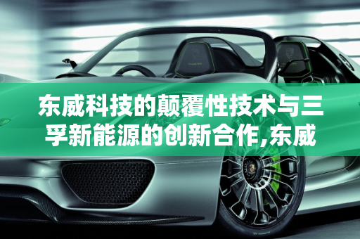 东威科技的颠覆性技术与三孚新能源的创新合作,东威科技有什么颠覆性技术，三孚新能源