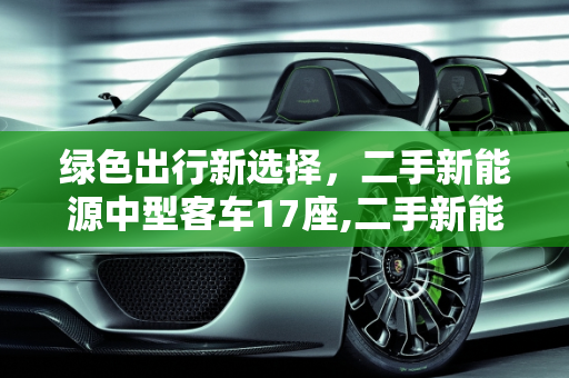 绿色出行新选择，二手新能源中型客车17座,二手新能源中型客车 17 座，环保与经济的理想选择