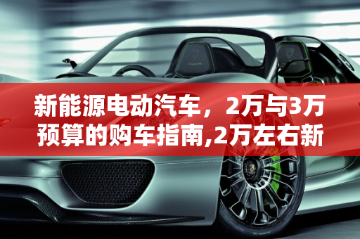 新能源电动汽车，2万与3万预算的购车指南,2万左右新能源电动汽车，3万左右的新能源汽车