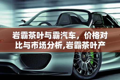 岩霸茶叶与霸汽车，价格对比与市场分析,岩霸茶叶产品价格，霸汽车报价