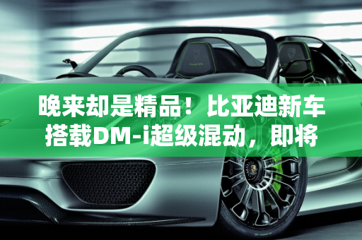 晚来却是精品！比亚迪新车搭载DM-i超级混动，即将上市能否引爆市场？,晚来却是精品！比亚迪新车即将上市，搭载DM-i超级混动，能火吗