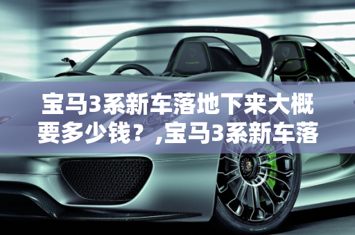 宝马3系新车落地下来大概要多少钱？,宝马3系新车落地下来大概要多少钱
