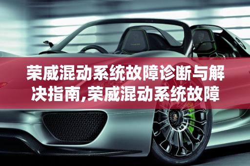 荣威混动系统故障诊断与解决指南,荣威混动系统故障怎么解决，新能源汽车混合故障