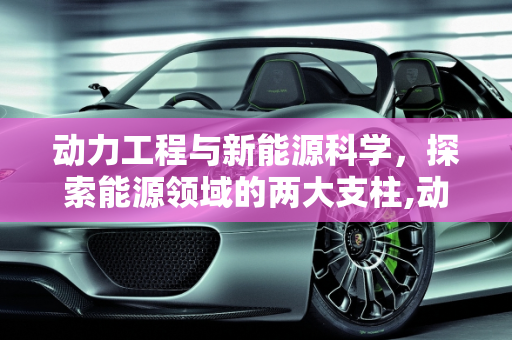 动力工程与新能源科学，探索能源领域的两大支柱,动力工程与新能源科学有什么不同，新能源工程专业