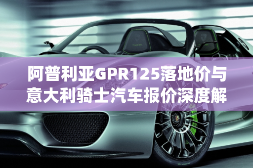 阿普利亚GPR125落地价与意大利骑士汽车报价深度解析,阿普利亚gpr125落地价,意大利骑士汽车报价