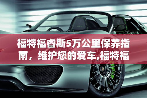 福特福睿斯5万公里保养指南，维护您的爱车,福特福睿斯5万公里需要保养什么，福睿斯汽车保养