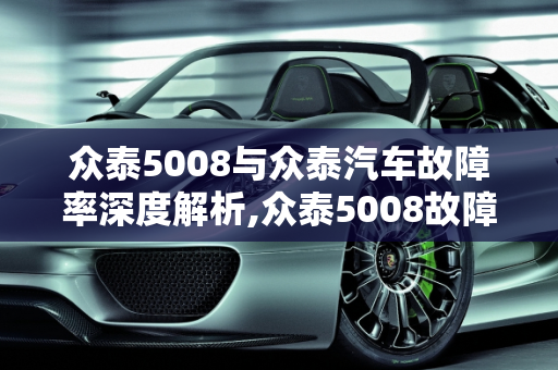 众泰5008与众泰汽车故障率深度解析,众泰5008故障率，众泰汽车故障率