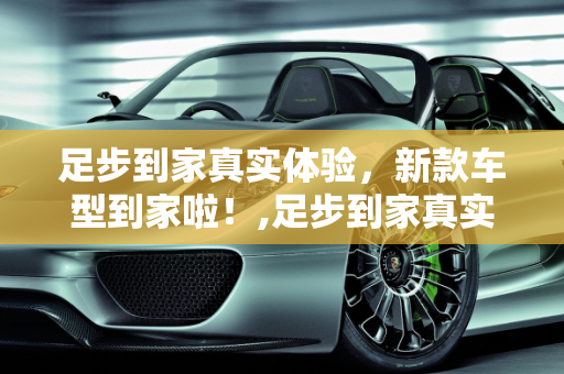 足步到家真实体验，新款车型到家啦！,足步到家真实体验怎么样，新款车型到家啦