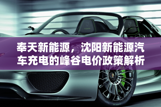 奉天新能源，沈阳新能源汽车充电的峰谷电价政策解析,沈阳新能源汽车充电有峰谷电价吗,奉天新能源