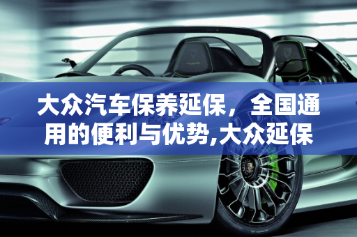 大众汽车保养延保，全国通用的便利与优势,大众延保保养全国通用么,大众汽车保养延保