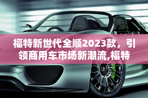福特新世代全顺2023款，引领商用车市场新潮流,福特新世代全顺2023款上市时间，福特研发新款车型叫什么