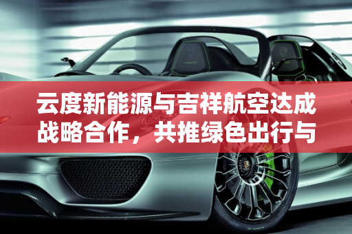 云度新能源与吉祥航空达成战略合作，共推绿色出行与航空旅游发展,云度新能源与吉祥航空达成战略合作，共同推动绿色出行和航空旅游发展