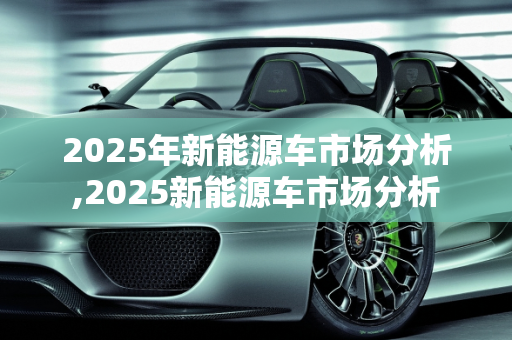 2025年新能源车市场分析,2025新能源车市场分析