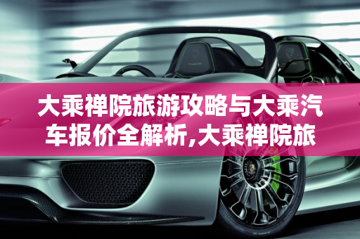 大乘禅院旅游攻略与大乘汽车报价全解析,大乘禅院旅游攻略，大乘汽车报价