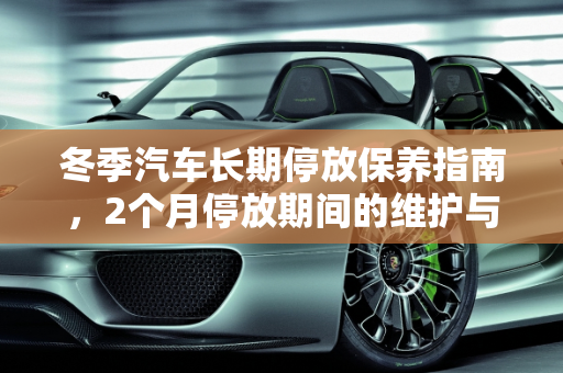 冬季汽车长期停放保养指南，2个月停放期间的维护与费用分析,冬天汽车因为某些原因要停放2个月。请问要怎么保养，冬天汽车保养费用