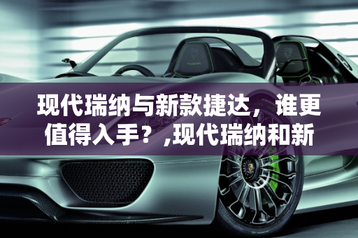 现代瑞纳与新款捷达，谁更值得入手？,现代瑞纳和新款捷达哪个更值得入手