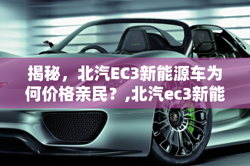 揭秘，北汽EC3新能源车为何价格亲民？,北汽ec3新能源为什么那么便宜