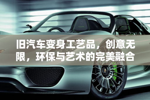 旧汽车变身工艺品，创意无限，环保与艺术的完美融合,旧汽车变身工艺品，创意无限！
