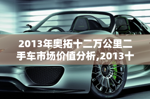 2013年奥拓十二万公里二手车市场价值分析,2013十二万公里奥拓多钱，奥拓汽车报价2013