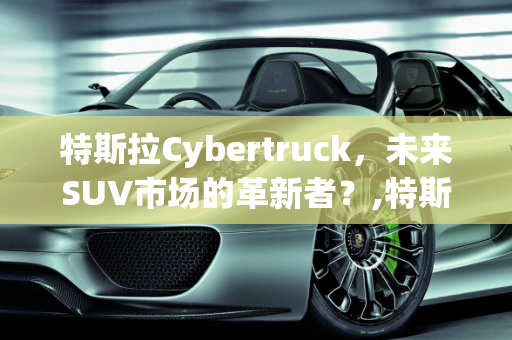 特斯拉Cybertruck，未来SUV市场的革新者？,特斯拉cybertruck可以当suv引进吗,特斯拉suv新款车型价格