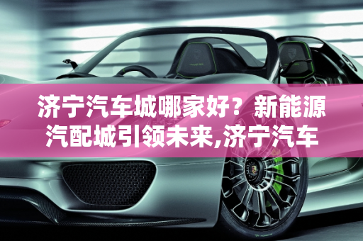 济宁汽车城哪家好？新能源汽配城引领未来,济宁汽车城哪家好，新能源汽配城
