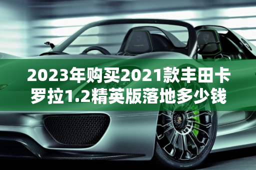 2023年购买2021款丰田卡罗拉1.2精英版落地多少钱？丰田1.2汽车报价分析,2023年买2021款丰田卡罗拉1.2精英版落地多少钱，丰田1.2汽车报价