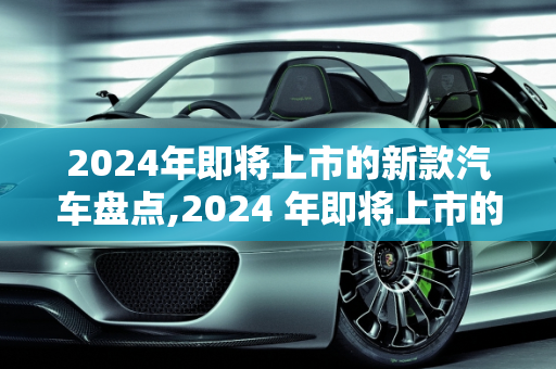 2024年即将上市的新款汽车盘点,2024 年即将上市的新款汽车盘点