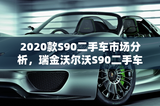 2020款S90二手车市场分析，瑞金沃尔沃S90二手车的性价比与购买建议,2020款s90二手车怎么样，瑞金沃尔沃s90二手车