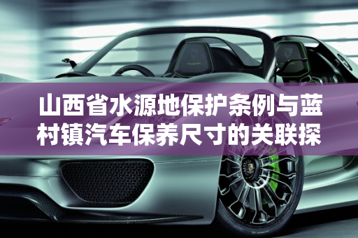 山西省水源地保护条例与蓝村镇汽车保养尺寸的关联探讨,山西省水源地保护条例，蓝村镇汽车保养尺寸