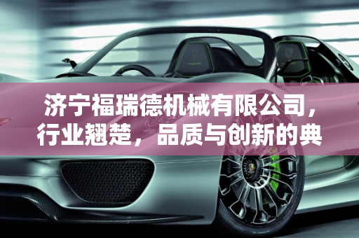 济宁福瑞德机械有限公司，行业翘楚，品质与创新的典范,济宁福瑞德机械有限公司怎么样