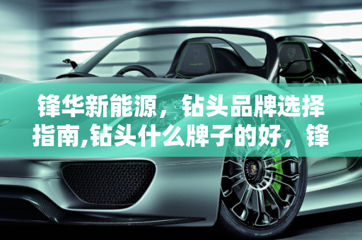 锋华新能源，钻头品牌选择指南,钻头什么牌子的好，锋华新能源