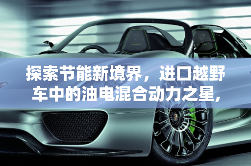 探索节能新境界，进口越野车中的油电混合动力之星,进口车油电混合动力车最省油是哪种车，进口越野车新款混动车型