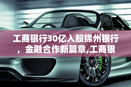 工商银行30亿入股锦州银行，金融合作新篇章,工商银行30亿入股锦州银行，你怎么看