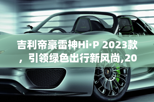 吉利帝豪雷神Hi·P 2023款，引领绿色出行新风尚,2023款吉利帝豪雷神hi-p上市时间，吉利抖音新款车型