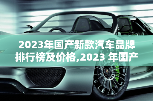 2023年国产新款汽车品牌排行榜及价格,2023 年国产新款汽车品牌排行榜及价格