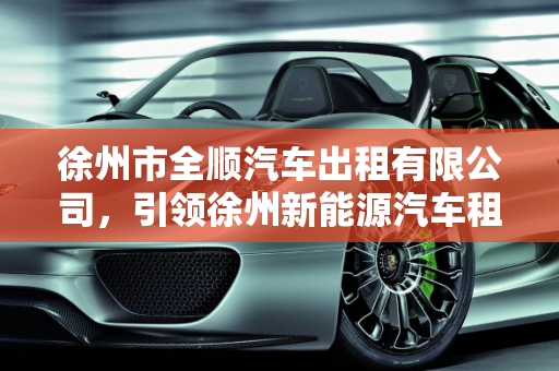徐州市全顺汽车出租有限公司，引领徐州新能源汽车租赁新风尚,徐州市全顺汽车出租有限公司怎么样,徐州新能源汽车租赁