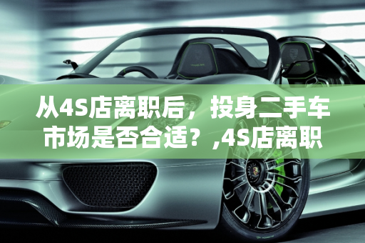 从4S店离职后，投身二手车市场是否合适？,4S店离职了适合去做二手车吗