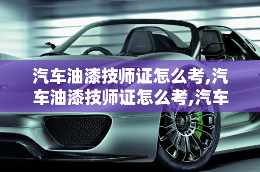 汽车油漆技师证怎么考,汽车油漆技师证怎么考,汽车保养漆工作内容