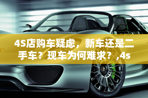 4S店购车疑虑，新车还是二手车？现车为何难求？,4s店买车有没有可能是二手车,二手车为什么没有现车了