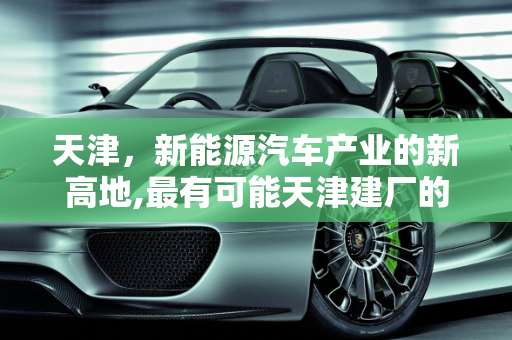 天津，新能源汽车产业的新高地,最有可能天津建厂的新能源汽车