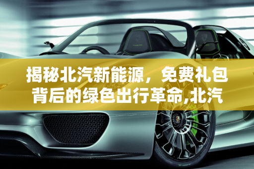 揭秘北汽新能源，免费礼包背后的绿色出行革命,北汽新能源免费礼包大揭秘！