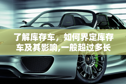 了解库存车，如何界定库存车及其影响,一般超过多长时间的车算库存车