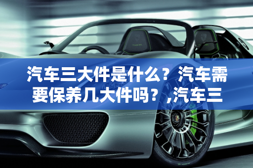 汽车三大件是什么？汽车需要保养几大件吗？,汽车三大件是什么,汽车需要保养几大件吗