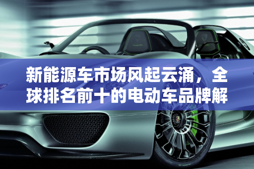新能源车市场风起云涌，全球排名前十的电动车品牌解析,新能源车排名前十名