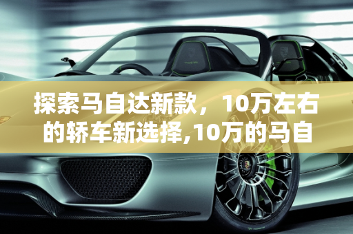 探索马自达新款，10万左右的轿车新选择,10万的马自达轿车，马自达新款10万左右车型