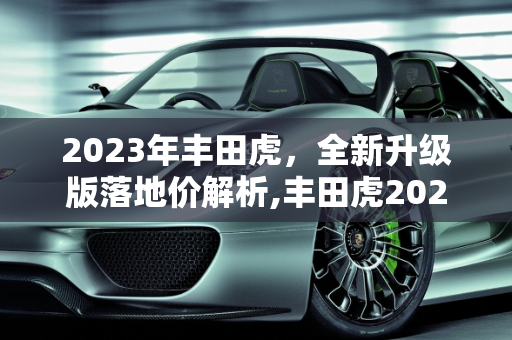 2023年丰田虎，全新升级版落地价解析,丰田虎2023最新版落地价